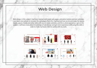 Web Design
Web design, in this subject i had been learned and create web pages, animation button and own websites.
I was taken one website to recreate the web pages, from this i had learned how we do and make the layout,
blocks, spaces, media and other skills with use on create websites, and this is what experience i get on this
subject. I will learn more about knowledge of web design and get more experience with using this skill, in
order to make my future client to satisfy with my work.
 