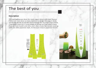 The best of you
Descrip�on
This packaging was done for meiji yogurt drink with kiwi ﬂavour.
First at all, i was done so ma...