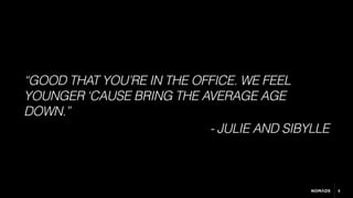 5
“GOOD THAT YOU’RE IN THE OFFICE. WE FEEL
YOUNGER ‘CAUSE BRING THE AVERAGE AGE
DOWN.”
- JULIE AND SIBYLLE
 