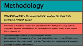 Methodology
Research Design : The research design used for the study is the
descriptive research design.
Questionnaire: for the purpose of this study a questionnaire was prepared in discussion
with my guide. The questionnaire consist of 7 questions and it is circulated among who
is coming in the Block chain event.
Primary data is data that is collected by a researcher from first-hand sources, using methods
like surveys, interviews, or experiments. It is collected with the research project in mind, directly
from primary sources.
The primary data was collected through the following methods:
 