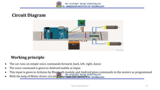 “Voice controlled car " 13
Circuit Diagram
Working principle
 The car runs on simple voice commands forward, back, left, right, dance
 The voice command is given to Android mobile as Input
 This input is given to Arduino by Bluetooth module and Android gives commands to the motors as programmed
 With the help of Motor driver circuit it can sense the obstacles
 