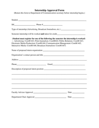 Internship Approval Form
  (Return this form to Department of Communication secretary before internship begins.)


Student ___________________________________________________________________

H#_____________________ Phone #___________________

Type of internship (Advertising, Broadcast Journalism, etc.) ________________________

Semester internship will be worked and taken for credit____________________________

 (Student must register for one of the following the semester the internship is worked)
— Advertising: ComM 441; Print Journalism: ComM442; Public Relations: ComM 443;
Electronic Media Production: ComM 444; Communication Management: ComM 445;
Interactive Media: ComM 446; Broadcast Journalism: ComM 447)

Name of proposed intern organization _________________________________________

Organization’s contact person and title ________________________________________

Address ___________________________________________________________________

Phone_____________________________ Email________________________________

Description of proposed intern position _________________________________________

__________________________________________________________________________

__________________________________________________________________________

__________________________________________________________________________

__________________________________________________________________________

Faculty Advisor Approval _________________________________ Date ____________

Department Chair Approval _______________________________ Date ____________
 