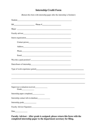 Internship Credit Form
            (Return this form with internship paper after the internship is finished.)

Student_________________________________________________________

H#_____________________ Phone #___________________

Major _________________________________________________________

Faculty advisor__________________________________________________

Intern organization_______________________________________________

       Contact person_____________________________________________

       Address__________________________________________________

       Phone____________________________________________________

       Email____________________________________________________

Was this a paid position?__________________________________________

Dates/hours of internship__________________________________________

Type of work experience gained__________________________________________________

_____________________________________________________________________________

_____________________________________________________________________________

__________________________________________________________________

Supervisor evaluation received_____________
       Grade_____________

Internship paper completed_____________

Internship contact info in database_____________

Internship grade_____________

Faculty Advisor Signature_____________________________________________

Date_____________

Faculty Advisor: After grade is assigned, please return this form with the
completed internship paper to the department secretary for filing.
 