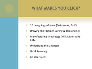   3D designing software (Solidworks, ProE)

   Drawing skills (Dimensioning & Tolerancing)

   Manufacturing Knowledge (Mill, Lathe, Wire
    EDM)

   Understand the language

   Quick Learning

   Be assertive!!!
 