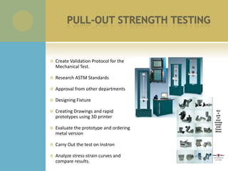    Create Validation Protocol for the
    Mechanical Test.

   Research ASTM Standards

   Approval from other departments

   Designing Fixture

   Creating Drawings and rapid
    prototypes using 3D printer

   Evaluate the prototype and ordering
    metal version

   Carry Out the test on Instron

   Analyze stress-strain curves and
    compare results.
 