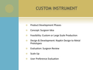    Product Development Phases
   Concept: Surgeon Idea
   Feasibility: Custom or Large Scale Production
   Design & Development: Napkin Design to Metal
    Prototypes
   Evaluation: Surgeon Review
   Scale Up
   User Preference Evaluation
 