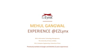 MEHUL GANGWAL
EXPERIENCE @EZLynx
May 30 – November 12, 2017 | LEWISVILLE, TX
MS in Information Technology Management,
The University of Texas at Dallas
BE in Computer Engineering, University of Pune
Previously worked at Google and Deloitte (2 years experience)
 