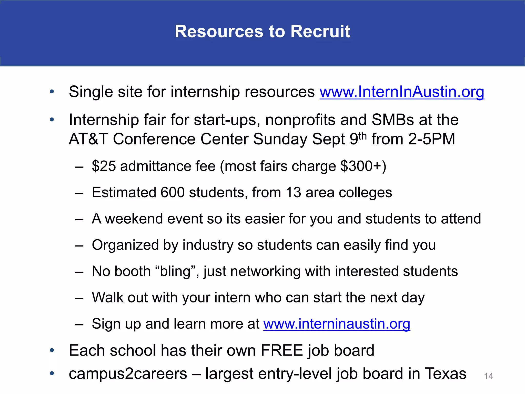 Resources to Recruit


• Single site for internship resources www.InternInAustin.org
• Internship fair for start-ups, nonprofits and SMBs at the
  AT&T Conference Center Sunday Sept 9th from 2-5PM
   – $25 admittance fee (most fairs charge $300+)
   – Estimated 600 students, from 13 area colleges
   – A weekend event so its easier for you and students to attend
   – Organized by industry so students can easily find you
   – No booth “bling”, just networking with interested students
   – Walk out with your intern who can start the next day
   – Sign up and learn more at www.interninaustin.org
• Each school has their own FREE job board
• campus2careers – largest entry-level job board in Texas           14
 