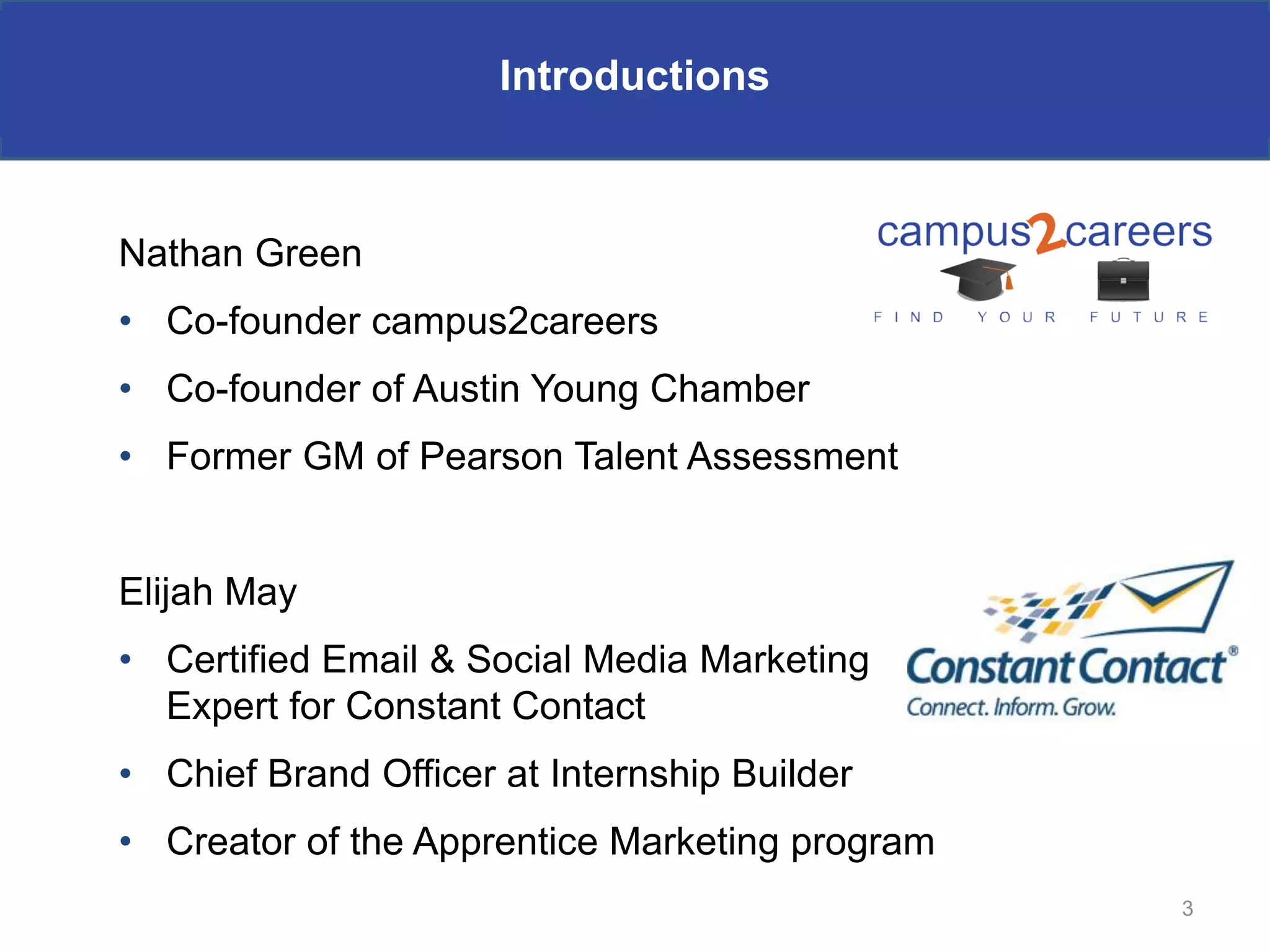 Introductions



Nathan Green
• Co-founder campus2careers
• Co-founder of Austin Young Chamber
• Former GM of Pearson Talent Assessment


Elijah May
• Certified Email & Social Media Marketing
  Expert for Constant Contact
• Chief Brand Officer at Internship Builder
• Creator of the Apprentice Marketing program
                                                3
 