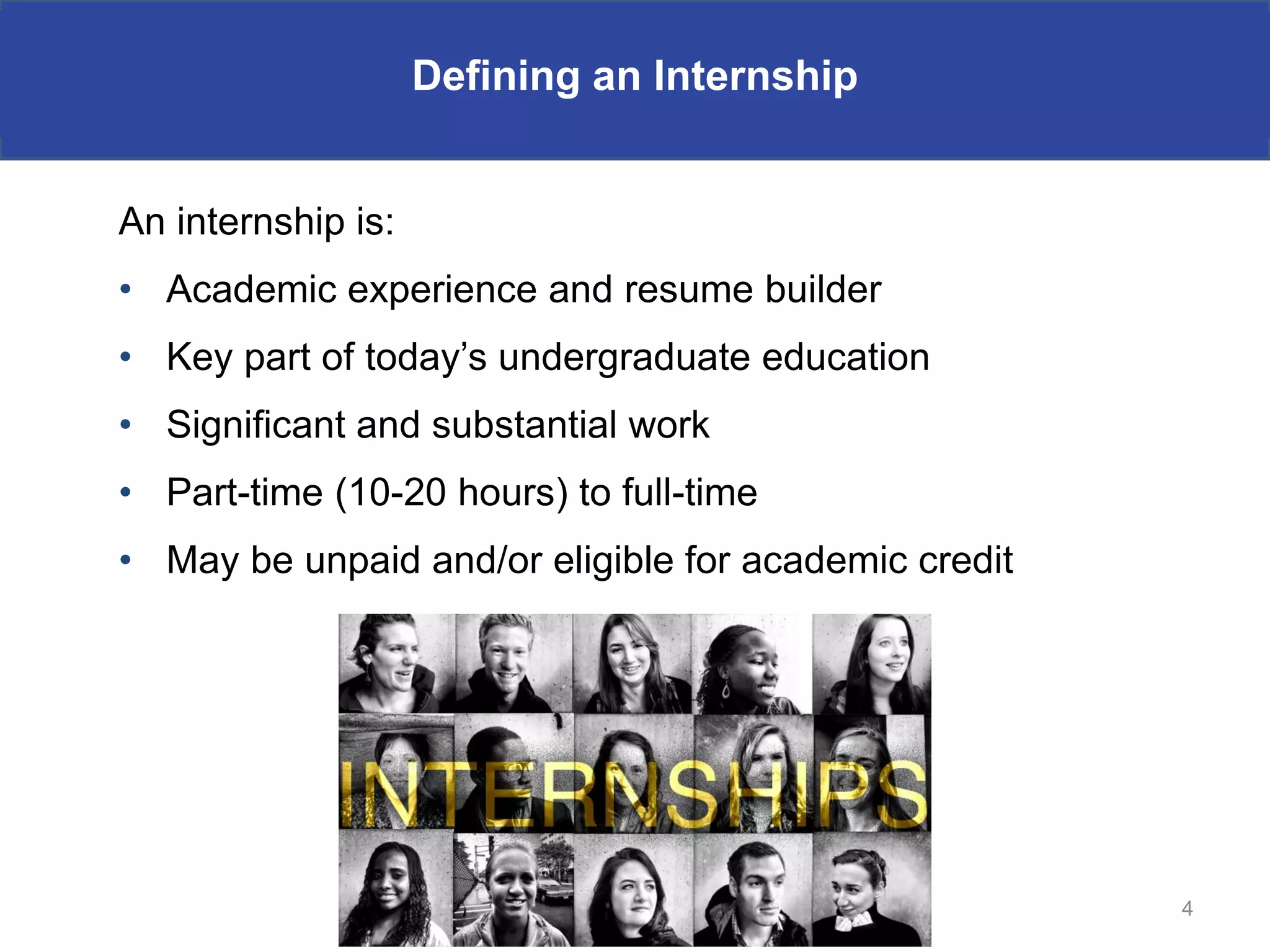 Defining an Internship


An internship is:
• Academic experience and resume builder
• Key part of today’s undergraduate education
• Significant and substantial work
• Part-time (10-20 hours) to full-time
• May be unpaid and/or eligible for academic credit




                                                      4
 