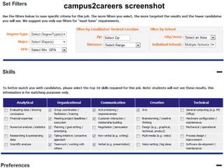 campus2careers screenshot

Sourcing and Selection



 Using campus2careers
 • Create a profile – your own careers page
 • Post the job description
 • Review the top matches and view their profile
 • Contact or be contacted by the top candidates
 Using a school’s own site
 • Register via the schools website
 • Post the job description
 • Receive a resume from interested applicants
 