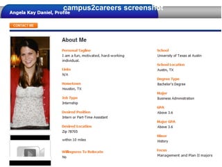 campus2careers screenshot
Sourcing and Selection



 Using campus2careers
 • Create a profile – your own careers page
 • Post the job description
 • Review the top matches and view their profile
 • Contact or be contacted by the top candidates
 Using a school’s own site
 • Register via the schools website
 • Post the job description
 • Receive a resume from interested applicants
 