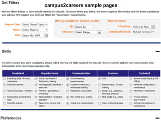 campus2careers sample pages

Sourcing and Selection



 Using campus2careers
 • Create a profile – your own careers page
 • Post the job description
 • Review the top matches and view their profile
 • Contact or be contacted by the top candidates
 Using a school’s own site
 • Register via the schools website
 • Post the job description
 • Receive a resume from interested applicants
 