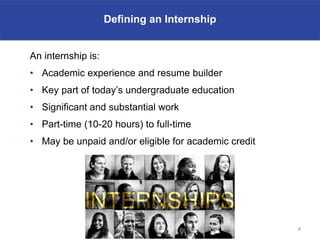 Defining an Internship


An internship is:
• Academic experience and resume builder
• Key part of today’s undergraduate education
• Significant and substantial work
• Part-time (10-20 hours) to full-time
• May be unpaid and/or eligible for academic credit




                                                      4
 