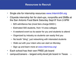 Resources to Recruit


• Single site for internship resources www.InternInSA.org
• Citywide internship fair for start-ups, nonprofits and SMBs at
  the San Antonio Food Bank Saturday Sept 8th from 2-5PM
   – $25 admittance fee (most fairs charge $300+)
   – Estimated 500 students, from 14 area colleges
   – A weekend event so its easier for you and students to attend
   – Organized by industry so students can easily find you
   – No booth “bling”, just networking with interested students
   – Walk out with your intern who can start on Monday
   – Sign up and learn more at www.interninsa.org/
• Each school has their own FREE job board
• campus2careers – largest entry-level job board in Texas           15
 
