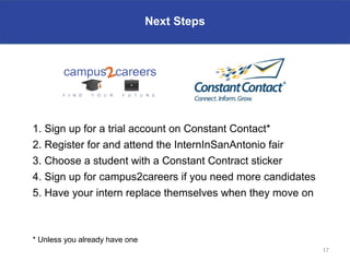 Next Steps




1. Sign up for a trial account on Constant Contact*
2. Register for and attend the InternInSanAntonio fair
3. Choose a student with a Constant Contract sticker
4. Sign up for campus2careers if you need more candidates
5. Have your intern replace themselves when they move on



* Unless you already have one
                                                            17
 