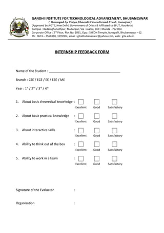 GANDHI INSTITUTE FOR TECHNOLOGICAL ADVANCEMENT, BHUBANESWAR
( Managed by Vidya Bharati Educational Trust, Gunupur)
(Approved by AICTE, New Delhi, Government of Orissa & Affiliated to BPUT, Rourkela)
Campus : Badaraghunathpur, Madanpur, Via : Jaanla, Dist : Khurda - 752 054
Corporate Office : 2nd Floor, Plot No. 1061, Opp: ISKCON Temple, Nayapalli, Bhubaneswar –12.
Ph : 0674 – 2561838, 3295904, email : gitabhubaneswar@yahoo.com, web : gita.edu.in
INTERNSHIP FEEDBACK FORM
Name of the Student : ________________________________________
Branch : CSE / ECE / EE / EEE / ME
Year : 1st / 2nd / 3rd / 4th
1. About basic theoretical knowledge :
Excellent
Good
Satisfactory
Good
Satisfactory
Excellent
5. Ability to work in a team
Satisfactory
Excellent
4. Ability to think out of the box
Good
Excellent
3. About interactive skills
Satisfactory
Excellent
2. About basic practical knowledge
Good
Good
Satisfactory
:
:
:
:
Signature of the Evaluator
:
Organisation
: