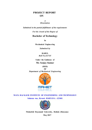 PROJECT REPORT
ON
A
Dissertation
Submitted in the partial fulfillment of the requirements
For the Award of the Degree of
Bachelor of Technology
In
Mechanical Engineering
Submitted by
RAHUL
Roll No.413745
Under the Guidance of
Mr. Sanjay Kumar
(HOD)
Of
Department of Mechanical Engineering
MATA RAJ KAUR INSTITUTE OF ENGINEERING AND TECHNOLOGY
Saharan was, Rewari, HARYANA -123401
Maharishi Dayanand University, Rohtak (Haryana)
May 2017
 