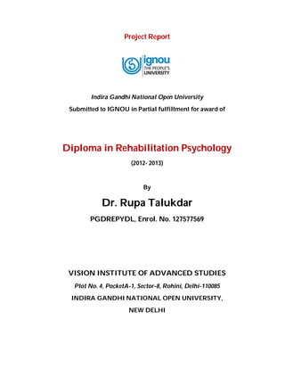 Project Report
Indira Gandhi National Open University
Submitted to IGNOU in Partial fulfillment for award of
Diploma in Rehabilitation Psychology
(2012- 2013)
By
Dr. Rupa Talukdar
PGDREPYDL, Enrol. No. 127577569
VISION INSTITUTE OF ADVANCED STUDIES
Plot No. 4, PocketA-1, Sector-8, Rohini, Delhi-110085
INDIRA GANDHI NATIONAL OPEN UNIVERSITY,
NEW DELHI
 