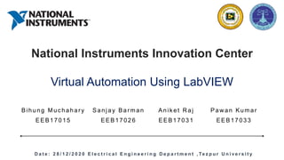 National Instruments Innovation Center
Virtual Automation Using LabVIEW
Bihung Muc hahary Sanjay Bar man Anik et R aj Paw an Kumar
EEB17015 EEB17026 EEB17031 EEB17033
D a t e : 2 8 / 1 2 / 2 0 2 0 E l e c t r i c a l E n g i n e e r i n g D e p a r t m e n t , Te z p u r U n i v e r s i t y
 