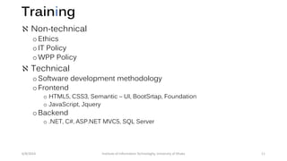 Training
 Non-technical
oEthics
oIT Policy
oWPP Policy
 Technical
oSoftware development methodology
oFrontend
o HTML5, CSS3, Semantic – UI, BootSrtap, Foundation
o JavaScript, Jquery
oBackend
o .NET, C#, ASP.NET MVC5, SQL Server
6/8/2014 Institute of Information Technologhy, University of Dhaka 11
 