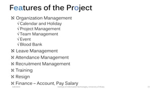 Features of the Project
 Organization Management
 Calendar and Holiday
 Project Management
 Team Management
 Event
 Blood Bank
 Leave Management
 Attendance Management
 Recruitment Management
 Training
 Resign
 Finance – Account, Pay Salary
6/8/2014 13Institute of Information Technologhy, University of Dhaka
 