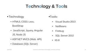 Technology & Tools
 Technology
• HTML5, CSS3, Less,
BootStrap
• JavaScript, Jquery, Angular
JS, Node JS
• ASP.NET MVC5 (Web API)
• Database (SQL Server)
Tools-
• Visual Studio 2013
• NetBeans
• Firebug
• SQL Server 2012
• IIS 8
6/8/2014 Institute of Information Technologhy, University of Dhaka 14
 