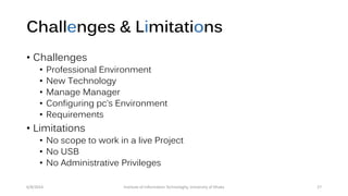 Challenges & Limitations
• Challenges
• Professional Environment
• New Technology
• Manage Manager
• Configuring pc’s Environment
• Requirements
• Limitations
• No scope to work in a live Project
• No USB
• No Administrative Privileges
6/8/2014 Institute of Information Technologhy, University of Dhaka 27
 