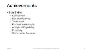 Achievements
• Soft Skills
• Confidence
• Decision Making
• Team work
• Professional Attitude
• Analytical Capability
• Creativity
• Work Under Pressure
6/8/2014 Institute of Information Technologhy, University of Dhaka 29
 