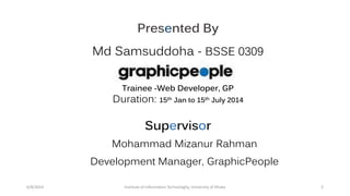 Presented By
Md Samsuddoha - BSSE 0309
Trainee -Web Developer, GP
Duration: 15th Jan to 15th July 2014
Supervisor
Mohammad Mizanur Rahman
Development Manager, GraphicPeople
6/8/2014 Institute of Information Technologhy, University of Dhaka 3
 