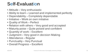 Self-Evaluation
• Attitude – Very enthusiastic
• Ability to learn – Learned and implemented perfectly
• Dependability – Completely dependable
• Initiative – Work on own initiative
• Quality of Work – Perfect
• Relation with others – Very good and accepted
• Maturity poise – Quite poised and confident
• Quantity of work – Excellent
• Judgment – Very good in decision Making
• Attendance – Regular
• Punctuality – Very Punctual
• Overall Progress – Excellent
6/8/2014 Institute of Information Technologhy, University of Dhaka 30
 