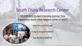 South China Research Center
INS2028 (61E) Student Internship Summer Time
Organization: South China Research Center of HKUST
Chan Chi Lut (11050555)
Fung Siu Hung (11049910)
Tsui Tsz Lok (11068552)
 