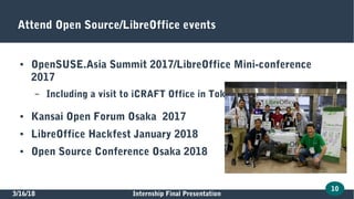 3/16/18 Internship Final Presentation
10
Attend Open Source/LibreOffice events
● OpenSUSE.Asia Summit 2017/LibreOffice Mini-conference
2017
– Including a visit to iCRAFT Office in Tokyo
● Kansai Open Forum Osaka 2017
● LibreOffice Hackfest January 2018
● Open Source Conference Osaka 2018
 