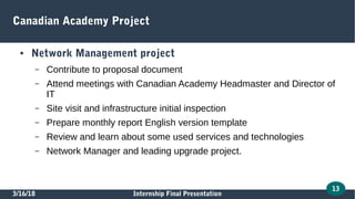 3/16/18 Internship Final Presentation
13
Canadian Academy Project
● Network Management project
– Contribute to proposal document
– Attend meetings with Canadian Academy Headmaster and Director of
IT
– Site visit and infrastructure initial inspection
– Prepare monthly report English version template
– Review and learn about some used services and technologies
– Network Manager and leading upgrade project.
 