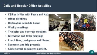 3/16/18 Internship Final Presentation
14
Daily and Regular Office Activities
● CSR activities with Peace and Nature
● Office greetings
● Destination schedule board
● Weekly meetings
● Trimester and new year meetings
● Interviews and tasks meetings
● Lunch time, card games and fitness
● Souvenirs and trip presents
● Some formal documents content.
 