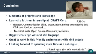 3/16/18 Internship Final Presentation
15
Conclusion
● 6 months of progress and knowledge
● Learned a lot from internship at iCRAFT Corp
– Respect, Communication skills, organization, timing, volunteering and
CSR contribution, teamwork…
– Technical skills, Open Source Community activities
● Biggest challenge was and still language
● Great to work in this friendly environment with kind people
● Looking forward to spending more time as a colleague.
Thank you for the wonderful time
太覇くん
 
