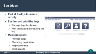 3/16/18 Internship Final Presentation
5
Bug triage
● Part of Quality Assurance
activity
● Confirm and prioritize bugs
– Through Bugzilla platform
– After testing and reproducing the
bug
● Main operations:
– Prioritize bugs
– Check bug duplication
– Regression tests
– Crash reports
 