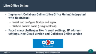 3/16/18 Internship Final Presentation
9
LibreOffice Online
● Implement Collabora Online (LibreOffice Online) integrated
with NextCloud:
– Install and configure Docker and Nginx
– Without domain name (using localhost)
● Faced many challenges like firewall settings, IP address
settings, NextCloud version and Collabora Online version
 