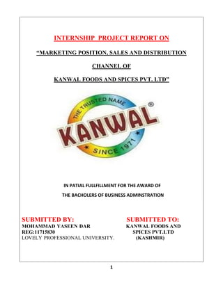 1
INTERNSHIP PROJECT REPORT ON
“MARKETING POSITION, SALES AND DISTRIBUTION
CHANNEL OF
KANWAL FOODS AND SPICES PVT. LTD”
SUBMITTED BY: SUBMITTED TO:
MOHAMMAD YASEEN DAR KANWAL FOODS AND
REG:11715830 SPICES PVT.LTD
LOVELY PROFESSIONAL UNIVERSITY. (KASHMIR)
K
IN PATIAL FULLFILLMENT FOR THE AWARD OF
THE BACHOLERS OF BUSINESS ADMINSTRATION
 