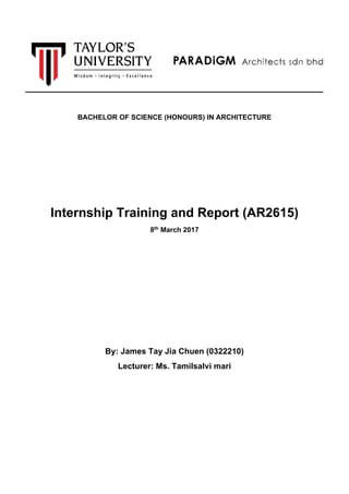 BACHELOR OF SCIENCE (HONOURS) IN ARCHITECTURE
Internship Training and Report (AR2615)
8th
March 2017
By: James Tay Jia Chuen (0322210)
Lecturer: Ms. Tamilsalvi mari
 
