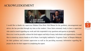 ACKOWLEDGEMENT
I would like to thanks my supervisor Madam Elina Binti Abd Manan for the guidance, encouragement and
advice she has provided through my time as her student. I have been extremely lucky to have a supervisor
who cared so much regarding my work and who responded to my questions and queries so promptly.
How ever it not be possible without the kind support and help of many individuals and organizations. I would
like to extend my sincere thanks to all of them. I am highly indebted to “Logistics Team’ of Shopee Malaysia
for their guidance and constant supervision as well as for providing necessary information regarding the
project & also for their support in completing the report.
 