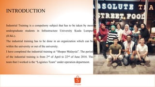 INTRODUCTION
Industrial Training is a compulsory subject that has to be taken by most
undergraduate students in Infrastructure University Kuala Lumpur
(IUKL).
The industrial training has to be done in an organization which can be
within the university or out of the university.
I have completed the industrial training at “Shopee Malaysia”. The period
of the industrial training is from 2nd of April to 22nd of June 2018. The
team that I worked is the “Logistics Team” under operation department.
 