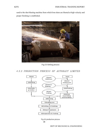 KITS INDUSTRIAL TRAINING REPORT
18
DEPT OF MECHANICAL ENGINEERING
send to the shot blasting machine from which Iron shots are blasted at high velocity and
proper finishing is established.
Fig (5) fettling process
4.3.2 PRODUCTION PROCESS OF AUTOKAST LIMITED
Fig (6) production process
 