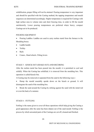 KITS INDUSTRIAL TRAINING REPORT
21
DEPT OF MECHANICAL ENGINEERING
solidification, proper filling will not be attained. Pouring temperature is very important
and should be specified with the Casting method, the tapping temperature and mould
sequences are determined accordingly. Higher temperature is required for Castings with
high surface area to volume ratio and short freezing time, in order to fill the mould
satisfactorily. Lower pouring temperatures are preferred where heavy, compact
Castings are to be produced.
POURING EQUIPMENT
 Pouring Laddles: Laddles are used to carry molten metal from the furnace to the
Moulding boxes.
 Laddle handle
 Trolley
 Rails
 Cranes , Hand wheels ,Tilting levers
STAGE 5 – KNOCK OUT (SHAKE OUT) AND DECORING
After the molten metal has been poured into the mould, it is permitted to cool and
solidify. When the Casting has solidified, it is removed from the moulding box. This
operation is called Knock Out.
A Casting may be removed or separated from the sand in the following ways:-
 Dump the mould assembly upside down on the bench or ground. It will
disintegrate the sand of the moulding box.
 Break the sand around the Casting by striking against the sand with the metal rod
or even the back of a rammer.
STAGE 6 – FETTLING
Fettling is the name given to cover all those operations which help giving the Casting a
good appearance after the same has been shaken out of the sand mould. Fettling is the
process by which unwanted parts of the Castings are cut off, cleaned and finished.
 