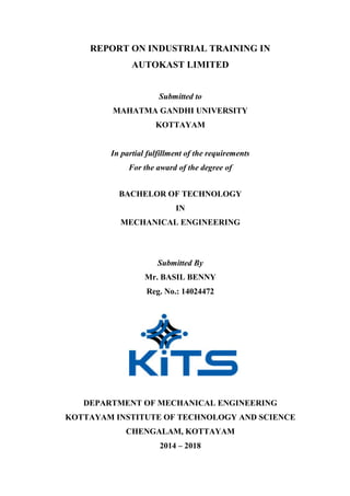 REPORT ON INDUSTRIAL TRAINING IN
AUTOKAST LIMITED
Submitted to
MAHATMA GANDHI UNIVERSITY
KOTTAYAM
In partial fulfillment of the requirements
For the award of the degree of
BACHELOR OF TECHNOLOGY
IN
MECHANICAL ENGINEERING
Submitted By
Mr. BASIL BENNY
Reg. No.: 14024472
DEPARTMENT OF MECHANICAL ENGINEERING
KOTTAYAM INSTITUTE OF TECHNOLOGY AND SCIENCE
CHENGALAM, KOTTAYAM
2014 – 2018
 