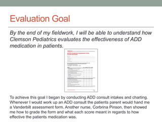 Evaluation Goal
By the end of my fieldwork, I will be able to understand how
Clemson Pediatrics evaluates the effectiveness of ADD
medication in patients.
To achieve this goal I began by conducting ADD consult intakes and charting.
Whenever I would work up an ADD consult the patients parent would hand me
a Vanderbilt assessment form. Another nurse, Corbrina Pinson, then showed
me how to grade the form and what each score meant in regards to how
effective the patients medication was.
 