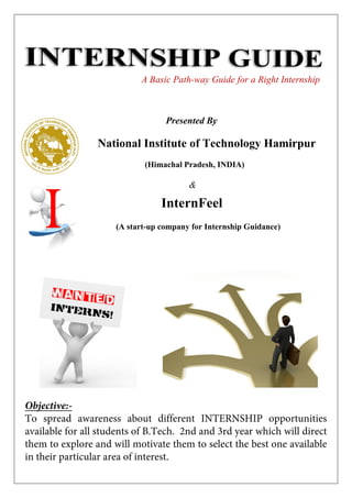 A Basic Path-way Guide for a Right Internship

Presented By

National Institute of Technology Hamirpur
(Himachal Pradesh, INDIA)

&

InternFeel
(A start-up company for Internship Guidance)

Objective:To spread awareness about different INTERNSHIP opportunities
available for all students of B.Tech. 2nd and 3rd year which will direct
them to explore and will motivate them to select the best one available
in their particular area of interest.

 