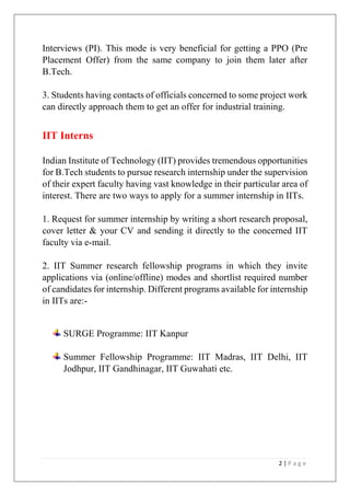 Interviews (PI). This mode is very beneficial for getting a PPO (Pre
Placement Offer) from the same company to join them later after
B.Tech.
3. Students having contacts of officials concerned to some project work
can directly approach them to get an offer for industrial training.

IIT Interns
Indian Institute of Technology (IIT) provides tremendous opportunities
for B.Tech students to pursue research internship under the supervision
of their expert faculty having vast knowledge in their particular area of
interest. There are two ways to apply for a summer internship in IITs.
1. Request for summer internship by writing a short research proposal,
cover letter & your CV and sending it directly to the concerned IIT
faculty via e-mail.
2. IIT Summer research fellowship programs in which they invite
applications via (online/offline) modes and shortlist required number
of candidates for internship. Different programs available for internship
in IITs are:-

SURGE Programme: IIT Kanpur
Summer Fellowship Programme: IIT Madras, IIT Delhi, IIT
Jodhpur, IIT Gandhinagar, IIT Guwahati etc.

2|Page

 