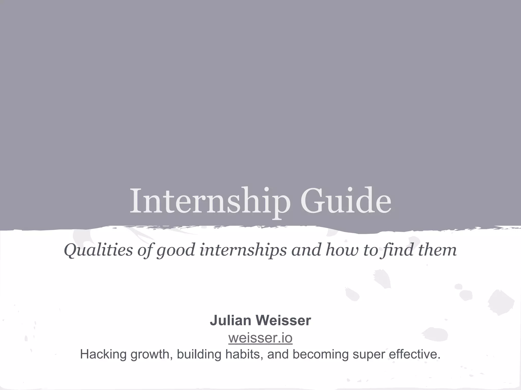 Internship Guide 
Qualities of good internships and how to find them 
Julian Weisser 
weisser.io 
Hacking growth, building habits, and becoming super effective. 
 