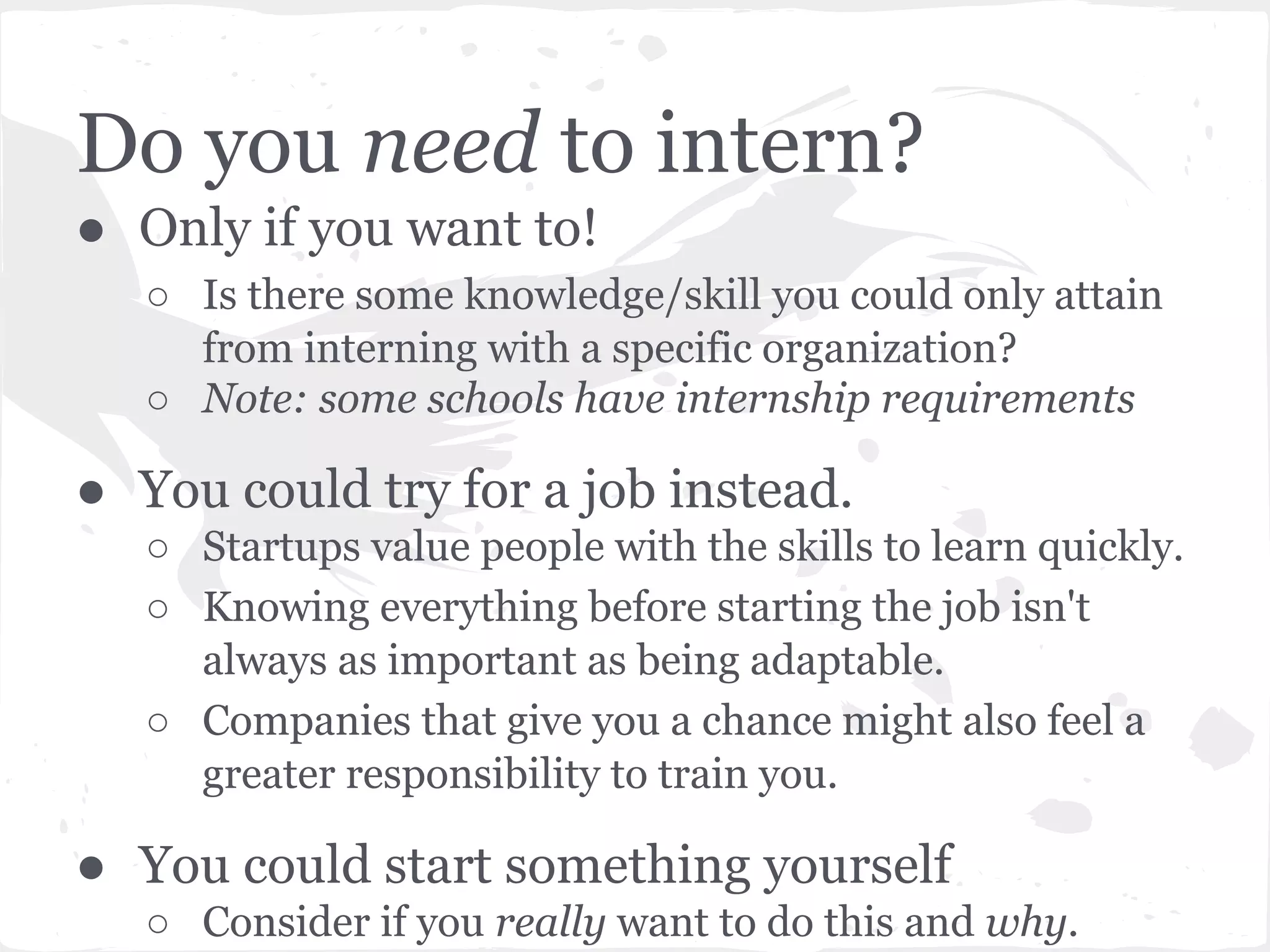 Do you need to intern? 
● Only if you want to! 
○ Is there some knowledge/skill you could only attain 
from interning with a specific organization? 
○ Note: some schools have internship requirements 
● You could try for a job instead. 
○ Startups value people with the skills to learn quickly. 
○ Knowing everything before starting the job isn't 
always as important as being adaptable. 
○ Companies that give you a chance might also feel a 
greater responsibility to train you. 
● You could start something yourself 
○ Consider if you really want to do this and why. 
 